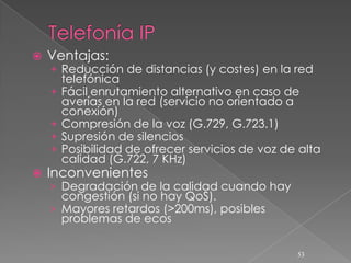    Ventajas:
    + Reducción de distancias (y costes) en la red
        telefónica
    +   Fácil enrutamiento alternativo en caso de
        averías en la red (servicio no orientado a
        conexión)
    +   Compresión de la voz (G.729, G.723.1)
    +   Supresión de silencios
    +   Posibilidad de ofrecer servicios de voz de alta
        calidad (G.722, 7 KHz)
   Inconvenientes
    › Degradación de la calidad cuando hay
      congestión (si no hay QoS).
    › Mayores retardos (>200ms), posibles
      problemas de ecos

                                                  53
 