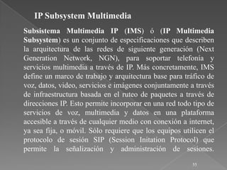 IP Subsystem Multimedia
Subsistema Multimedia IP (IMS) ó (IP Multimedia
Subsystem) es un conjunto de especificaciones que describen
la arquitectura de las redes de siguiente generación (Next
Generation Network, NGN), para soportar telefonía y
servicios multimedia a través de IP. Más concretamente, IMS
define un marco de trabajo y arquitectura base para tráfico de
voz, datos, video, servicios e imágenes conjuntamente a través
de infraestructura basada en el ruteo de paquetes a través de
direcciones IP. Esto permite incorporar en una red todo tipo de
servicios de voz, multimedia y datos en una plataforma
accesible a través de cualquier medio con conexión a internet,
ya sea fija, o móvil. Sólo requiere que los equipos utilicen el
protocolo de sesión SIP (Session Initation Protocol) que
permite la señalización y administración de sesiones.
                                                       55
 