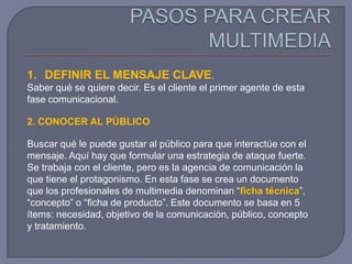 1. DEFINIR EL MENSAJE CLAVE.
Saber qué se quiere decir. Es el cliente el primer agente de esta
fase comunicacional.

2. CONOCER AL PÚBLICO

Buscar qué le puede gustar al público para que interactúe con el
mensaje. Aquí hay que formular una estrategia de ataque fuerte.
Se trabaja con el cliente, pero es la agencia de comunicación la
que tiene el protagonismo. En esta fase se crea un documento
que los profesionales de multimedia denominan “ficha técnica”,
“concepto” o “ficha de producto”. Este documento se basa en 5
ítems: necesidad, objetivo de la comunicación, público, concepto
y tratamiento.
 