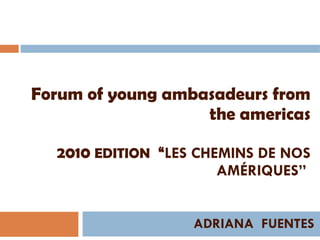 Forum of young ambasadeurs from the americas 2010  EDITION   “ LES CHEMINS DE NOS AMÉRIQUES”  ADRIANA  FUENTES 