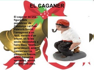 EL CAGANER El caganer és una figura dels pessebres  de Catalunya i el País Valencià.Sovint l’amagaven a un racó, darrere d'un arbust, on fa les seves necessitats a l'aire lliure. Vestit, generalment, amb camisa blanca, pantalons foscos, faixa i barretina vermelles, sovint fumant amb pipa. 