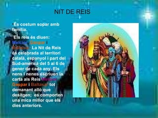 És costum sopar amb família. Els reis és diuen:   Melcior ,  Gaspar  i  Baltasar .  La Nit de Reis és celebrada al territori català, espanyol i part del Sud-americà del 5 al 6 de gener de cada any. Els nens i nenes escriuen la carta als Reis  Melcior,   Gaspar   i   Baltasar   tot demanant allò que desitgen;  es comporten una mica millor que els dies anteriors.  NIT DE REIS   