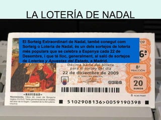 LA LOTERÍA DE NADAL El Sorteig Extraordinari de Nadal, també conegut com Sorteig o Loteria de Nadal, és un dels sortejos de loteria més populars que se celebra a Espanya cada 22 de Desembre, i que té lloc, generalment, al saló de sortejos de  Loteries y Apuestas del Estado , a Madrid.   
