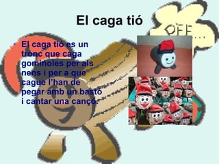 El caga tió El caga tió es un tronc que caga gominoles per als nens i per a que cague l’han de pegar amb un bastó i cantar una cançó.  