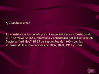 ¿Cuándo se creo? La constitucion fue creada por el Congreso General Constituyente el 1° de mayo de 1853, reformada y concordada por la Convencion Nacional “Ad Hoc”. El 25 de Septiembre de 1860 y con las reformas de las Convenciones de 1866, 1898, 1957 y 1994 