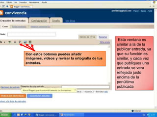 Esta ventana es
                                                  similar a la de la
                                                  publicar entrada, ya
Con estos botones puedes añadir                   que su función es
imágenes, videos y revisar la ortografía de tus   similar, y cada vez
entradas.                                         que publiques una
                                                  entrada se vera
                                                  reflejada justo
                                                  encima de la
                                                  penúltima
                                                  publicada
 