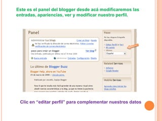 Este es el panel del blogger desde acá modificaremos las
entradas, apariencias, ver y modificar nuestro perfil.




 Clic en “editar perfil” para complementar nuestros datos
 