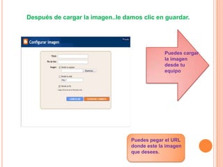 Después de cargar la imagen..le damos clic en guardar.




                                               Puedes cargar
                                               la imagen
                                               desde tu
                                               equipo




                                  Puedes pegar el URL
                                  donde este la imagen
                                  que desees.
 