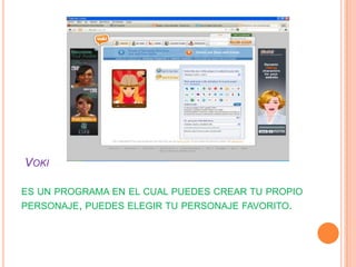VOKI

ES UN PROGRAMA EN EL CUAL PUEDES CREAR TU PROPIO
PERSONAJE, PUEDES ELEGIR TU PERSONAJE FAVORITO.
 