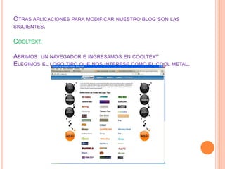OTRAS APLICACIONES PARA MODIFICAR NUESTRO BLOG SON LAS
SIGUIENTES.


COOLTEXT.

ABRIMOS UN NAVEGADOR E INGRESAMOS EN COOLTEXT
ELEGIMOS EL LOGO TIPO QUE NOS INTERESE COMO EL COOL METAL.
 