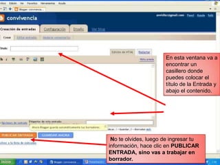 En esta ventana va a
                      encontrar un
                      casillero donde
                      puedes colocar el
                      título de la Entrada y
                      abajo el contenido.




 No te olvides, luego de ingresar tu
información, hace clic en PUBLICAR
ENTRADA, sino vas a trabajar en
borrador.
 