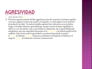 AGRESIVIDAD
 Agresión, agresividad, violencia y delito.
 El término agresión procede del latín aggredi que posee dos acepciones, la primera significa
"acercarse a alguien en busca de consejo"; y la segunda, "ir contra alguien con la intención
de producirle un daño". En ambos la palabra agresión hace referencia a un acto efectivo.
Luego se introdujo el término agresividad que, aunque conserva el mismo significado se
refiere no a un acto efectivo, sino, a una tendencia o disposición. Así, la agresividad puede
manifestarse como una capacidad relacionada con la creatividad y la solución pacífica de los
conflictos. Vista de éste modo la agresividad es un potencial que puede ser puesto
al servicio de distintas funciones humanas y su fenómeno contrapuesto se hallaría en el
rango de acciones de aislamiento, retroceso, incomunicación
 