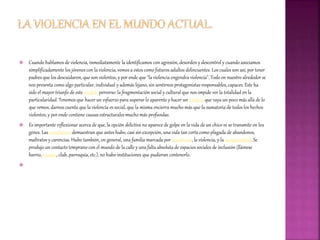  Cuando hablamos de violencia, inmediatamente la identificamos con agresión, desorden y descontrol y cuando asociamos
simplificadamente los jóvenes con la violencia, vemos a estos como futuros adultos delincuentes. Los cuales son así, por tener
padres que los descuidaron, que son violentos, y por ende que "la violencia engendra violencia". Todo en nuestro alrededor se
nos presenta como algo particular, individual y además lejano, sin sentirnos protagonistas responsables,capaces. Este ha
sido el mayor triunfo de este modelo perverso: la fragmentación social y cultural que nos impide ver la totalidad en la
particularidad. Tenemos que hacer un esfuerzo para superar lo aparente y hacer un análisis que vaya un poco más allá de lo
que vemos, darnos cuenta que la violencia es social, que la misma encierra mucho más que la sumatoria de todos los hechos
violentos, y por ende contiene causas estructurales mucho más profundas.
 Es importante reflexionar acerca de que, la opción delictiva no aparece de golpe en la vida de un chico ni se transmite en los
genes. Las estadísticas demuestran que antes hubo, casi sin excepción, una vida tan corta como plagada de abandonos,
maltratos y carencias. Hubo también, en general, una familia marcada por la pobreza, la violencia, y la marginalidad. Se
produjo un contacto temprano con el mundo de la calle y una falta absoluta de espacios sociales de inclusión (llámese
barrio, escuela, club, parroquia, etc.), no hubo instituciones que pudieran contenerlo.

 