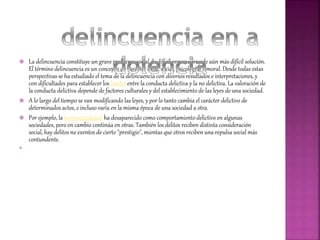  La delincuencia constituye un grave problema social de difícil prevención y de aún más difícil solución.
El término delincuencia es un concepto de carácter legal, social, psicológico y moral. Desde todas estas
perspectivas se ha estudiado el tema de la delincuencia con diversos resultados e interpretaciones, y
con dificultades para establecer los límites entre la conducta delictiva y la no delictiva. La valoración de
la conducta delictiva depende de factores culturales y del establecimiento de las leyes de una sociedad.
 A lo largo del tiempo se van modificando las leyes, y por lo tanto cambia el carácter delictivo de
determinados actos, e incluso varía en la misma época de una sociedad a otra.
 Por ejemplo, la homosexualidad ha desaparecido como comportamiento delictivo en algunas
sociedades, pero en cambio continúa en otras. También los delitos reciben distinta consideración
social, hay delitos no exentos de cierto "prestigio", mientas que otros reciben una repulsa social más
contundente.

 