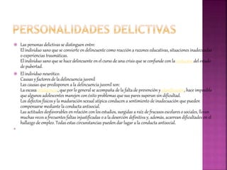  Las personas delictivas se distinguen entre:
El individuo sano que se convierte en delincuente como reacción a razones educativas, situaciones inadecuadas
o experiencias traumáticas.
El individuo sano que se hace delincuente en el curso de una crisis que se confunde con la evolución del estado
de pubertad.
 El individuo neurótico.
Causas y factores de la delincuencia juvenil
Las causas que predisponen a la delincuencia juvenil son:
La escasa inteligencia, que por lo general se acompaña de la falta de prevención y planificación, hace imposible
que algunos adolescentes manejen con éxito problemas que sus pares superan sin dificultad.
Los defectos físicos y la maduración sexual atípica conducen a sentimiento de inadecuación que pueden
compensarse mediante la conducta antisocial.
Las actitudes desfavorables en relación con los estudios, surgidas a raíz de fracasos escolares o sociales, llevan
muchas veces a frecuentes faltas injustificadas o a la deserción definitiva y, además, acarrean dificultades en el
hallazgo de empleo. Todas estas circunstancias pueden dar lugar a la conducta antisocial.

 