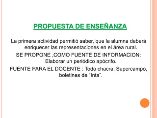 PROPUESTA DE ENSEÑANZA 
La primera actividad permitió saber, que la alumna deberá 
enriquecer las representaciones en el área rural. 
SE PROPONE ,COMO FUENTE DE INFORMACION: 
Elaborar un periódico apócrifo. 
FUENTE PARA EL DOCENTE : Todo chacra, Supercampo, 
boletines de “Inta”. 
 