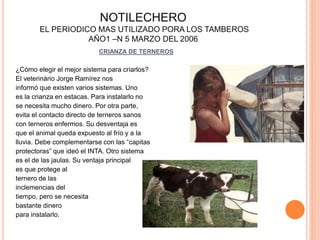 NOTILECHERO 
EL PERIODICO MAS UTILIZADO PORA LOS TAMBEROS 
AÑO1 –N 5 MARZO DEL 2006 
CRIANZA DE TERNEROS 
¿Cómo elegir el mejor sistema para criarlos? 
El veterinário Jorge Ramírez nos 
informó que existen varios sistemas. Uno 
es la crianza en estacas. Para instalarlo no 
se necesita mucho dinero. Por otra parte, 
evita el contacto directo de terneros sanos 
con terneros enfermos. Su desventaja es 
que el animal queda expuesto al frío y a la 
lluvia. Debe complementarse con las “capitas 
protectoras” que ideó el INTA. Otro sistema 
es el de las jaulas. Su ventaja principal 
es que protege al 
ternero de las 
inclemencias del 
tiempo, pero se necesita 
bastante dinero 
para instalarlo. 
 