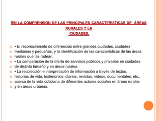 EN LA COMPRENSIÓN DE LAS PRINCIPALES CARACTERÍSTICAS DE ÁREAS 
RURALES Y LA 
CIUDADES. 
 • El reconocimiento de diferencias entre grandes ciudades, ciudades 
 medianas y pequeñas, y la identificación de las características de las áreas 
 rurales que las rodean. 
 • La comparación de la oferta de servicios públicos y privados en ciudades 
 de distinto tamaño y en áreas rurales. 
 • La recolección e interpretación de información a través de textos, 
 historias de vida, testimonios, diarios, revistas, videos, documentales, etc., 
 acerca de la vida cotidiana de diferentes actores sociales en áreas rurales 
 y en áreas urbanas. 
 