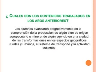 ¿ CUALES SON LOS CONTENIDOS TRABAJADOS EN 
LOS AÑOS ANTERIORES? 
Los alumnos avanzaron progresivamente en la 
comprensión de la producción de algún bien de origen 
agropecuario o minero, de algún servicio en una ciudad, 
de las transformaciones en los espacios geográficos 
rurales y urbanos, el sistema de transporte y la actividad 
industrial. 
 