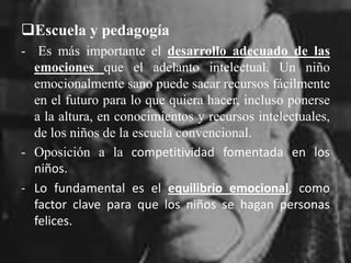 Escuela y pedagogía-  Es más importante el desarrollo adecuado de las emociones que el adelanto intelectual. Un niño emocionalmente sano puede sacar recursos fácilmente en el futuro para lo que quiera hacer, incluso ponerse a la altura, en conocimientos y recursos intelectuales, de los niños de la escuela convencional.Oposición a la competitividad fomentada en los niños. 