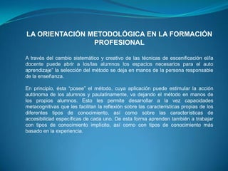 LA ORIENTACIÓN METODOLÓGICA EN LA FORMACIÓN
                PROFESIONAL

A través del cambio sistemático y creativo de las técnicas de escenificación el/la
docente puede abrir a los/las alumnos los espacios necesarios para el auto
aprendizaje” la selección del método se deja en manos de la persona responsable
de la enseñanza.

En principio, ésta “posee” el método, cuya aplicación puede estimular la acción
autónoma de los alumnos y paulatinamente, va dejando el método en manos de
los propios alumnos. Esto les permite desarrollar a la vez capacidades
metacognitivas que les facilitan la reflexión sobre las características propias de los
diferentes tipos de conocimiento, así como sobre las características de
accesibilidad específicas de cada uno. De esta forma aprenden también a trabajar
con tipos de conocimiento implícito, así como con tipos de conocimiento más
basado en la experiencia.
 