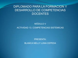 DIPLOMADO PARA LA FORMACION Y
 DESARROLLO DE COMPETENCIAS
         DOCENTES


              MÓDULO V
 ACTIVIDAD 13. COMPETENCIAS SISTEMICAS




              PRESENTA:
       BLANCA NELLY LUNA CEPEDA
 