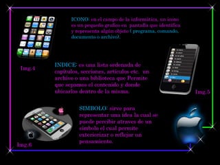 ICONO: en el campo de la informática, un icono
               es un pequeño grafico en pantalla que identifica
               y representa algún objeto ( programa, comando,
               documento o archivo).




         INDICE: es una lista ordenada de
 Img.4
         capítulos, secciones, artículos etc. un
         archivo o una biblioteca que Permite
         que sepamos el contenido y donde
         ubicarlos dentro de la misma.                            Img.5

                   SIMBOLO: sirve para
                   representar una idea la cual se
                   puede percibir atraves de un
                   símbolo el cual permite
                   exteriorizar o reflejar un
                   pensamiento.
Img.6
 