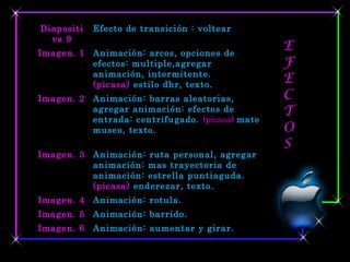 Diapositi   Efecto de transición : voltear
  va 9
Imagen. 1 Animación: arcos, opciones de
                                                 E
          efectos: multiple,agregar              F
          animación, intermitente.
          (picasa) estilo dhr, texto.
                                                 E
Imagen. 2 Animación: barras aleatorias,          C
          agregar animación: efectos de          T
          entrada: centrifugado. (picasa) mate
          museo, texto.                          O
                                                 S
Imagen. 3 Animación: ruta personal, agregar
          animación: mas trayectoria de
          animación: estrella puntiaguda.
          (picasa) enderezar, texto.
Imagen. 4 Animación: rotula.
Imagen. 5 Animación: barrido.
Imagen. 6 Animación: aumentar y girar.
 