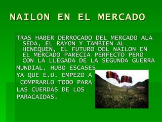 NAILON EN EL MERCADO TRAS HABER DERROCADO DEL MERCADO ALA SEDA, EL RAYON Y TAMBIEN AL HENEQUEN, EL FUTURO DEL NAILON EN EL MERCADO PARECIA PERFECTO PERO CON LA LLEGADA DE LA SEGUNDA GUERRA MUNDIAL, HUBO ESCASES YA QUE E.U. EMPEZO A COMPRARLO TODO PARA  LAS CUERDAS DE LOS  PARACAIDAS. 
