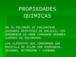 PROPIEDADES QUIMICAS EN SU POLIMERO SE ENCUENTRAN UNIDADES REPETIDAS DE ENLACES; SUS MONOMEROS SE UNEN FORMANDO GRANDES CADENAS DE POLIMEROS. LOS ELEMENTOS QUE CONFORMAN UNA MOLECULA DE NILON SON HIDROGENO, OXIGENO, NITROGENO Y CARBONO. 