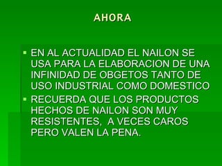 AHORA EN AL ACTUALIDAD EL NAILON SE USA PARA LA ELABORACION DE UNA INFINIDAD DE OBGETOS TANTO DE USO INDUSTRIAL COMO DOMESTICO RECUERDA QUE LOS PRODUCTOS HECHOS DE NAILON SON MUY RESISTENTES,  A VECES CAROS PERO VALEN LA PENA.  