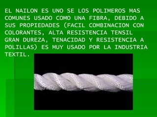 EL NAILON ES UNO SE LOS POLIMEROS MAS COMUNES USADO COMO UNA FIBRA, DEBIDO A SUS PROPIEDADES (FACIL COMBINACION CON COLORANTES, ALTA RESISTENCIA TENSIL GRAN DUREZA, TENACIDAD Y RESISTENCIA A POLILLAS) ES MUY USADO POR LA INDUSTRIA TEXTIL. 