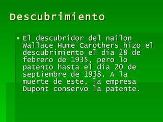Descubrimiento El descubridor del nailon  Wallace Hume Carothers  hizo el descubrimiento el día 28 de febrero de 1935, pero lo patento hasta el día 20 de septiembre de 1938. A la muerte de este, la empresa Dupont conservo la patente.  