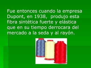 Fue entonces cuando la empresa Dupont, en 1938,  produjo esta fibra sintética fuerte y elástica que en su tiempo derrocara del mercado a la seda y al rayón.  