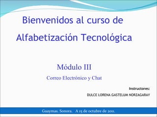 Bienvenidos al curso de  Alfabetización Tecnológica Módulo III Correo Electrónico y Chat Instructores: DULCE LORENA GASTELUM NORZAGARAY Guaymas. Sonora.  A 15 de octubre de 2011. 