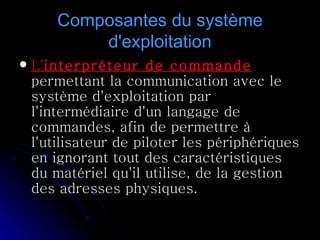 Composantes du système d'exploitation L' interpréteur de commande  permettant la communication avec le système d'exploitation par l'intermédiaire d'un langage de commandes, afin de permettre à l'utilisateur de piloter les périphériques en ignorant tout des caractéristiques du matériel qu'il utilise, de la gestion des adresses physiques.  