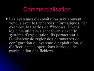 Commercialisation Les systèmes d’exploitation sont souvent vendus avec les appareils informatiques, par exemple, les series de Windows. Divers logiciels utilitaires sont fournis avec le systéme d’exploitation. Ils permettent à l’utilisateur de régler des paramètres de configuration du systéme d’exploitation, ou d’effectuer des opérations basiques de manipulation des fichiers.  