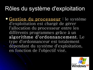 Rôles du système d'exploitation   Gestion du processeur  : le système d'exploitation est chargé de gérer l'allocation du processeur entre les différents programmes grâce à un  algorithme d'ordonnancement . Le type d'ordonnanceur est totalement dépendant du système d'exploitation, en fonction de l'objectif visé.  