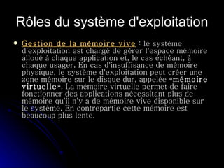 Rôles du système d'exploitation Gestion de la mémoire vive  : le système d'exploitation est chargé de gérer l'espace mémoire alloué à chaque application et, le cas échéant, à chaque usager. En cas d'insuffisance de mémoire physique, le système d'exploitation peut créer une zone mémoire sur le disque dur, appelée « mémoire virtuelle ». La mémoire virtuelle permet de faire fonctionner des applications nécessitant plus de mémoire qu'il n'y a de mémoire vive disponible sur le système. En contrepartie cette mémoire est beaucoup plus lente.  