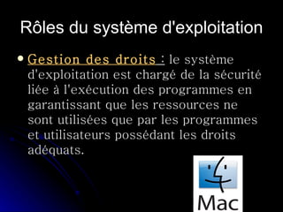 Rôles du système d'exploitation Gestion des droits  :  le système d'exploitation est chargé de la sécurité liée à l'exécution des programmes en garantissant que les ressources ne sont utilisées que par les programmes et utilisateurs possédant les droits adéquats.  