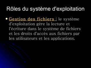 Rôles du système d'exploitation Gestion des fichiers  :  le système d'exploitation gère la lecture et l'écriture dans le système de fichiers et les droits d'accès aux fichiers par les utilisateurs et les applications.  