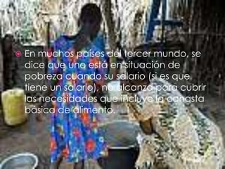 En muchos países del tercer mundo, se dice que uno está en situación de pobreza cuando su salario (si es que tiene un salario), no alcanza para cubrir las necesidades que incluye la canasta básica de alimento.