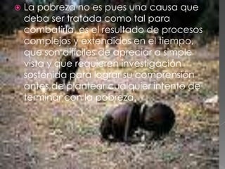 La pobreza no es pues una causa que deba ser tratada como tal para combatirla, es el resultado de procesos complejos y extendidos en el tiempo, que son difíciles de apreciar a simple vista y que requieren investigación sostenida para lograr su comprensión antes de plantear cualquier intento de terminar con la pobreza.