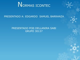 NORMAS ICONTEC 
PRESENTADO A: EDGARDO SAMUEL BARRANZA 
PRESENTADO POR:DELLANIRA SABI 
GRUPÓ 30137 
 