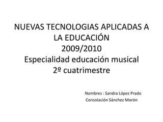 NUEVAS TECNOLOGIAS APLICADAS A LA EDUCACIÓN2009/2010Especialidad educación musical2º cuatrimestreNombres : Sandra López Prado                                                           Consolación Sánchez Morón 