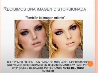 RECIBIMOS UNA IMAGEN DISTORSIONADA
             “También la imagen miente”




 SI LO VEMOS ES REAL, SIN EMBARGO MUCHA DE LA INFORMACIÓN
 QUE VEMOS O ESCUCHAMOS EN TELEVISIÓN; ANTES YA PASÓ POR
     UN PROCESO DE CAMBIO, POR LO TANTO NO ES DEL TODO
                           HONESTO
 