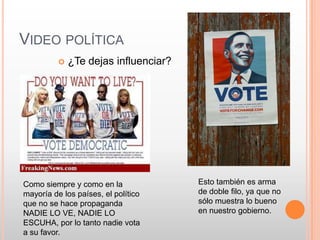 VIDEO POLÍTICA
             ¿Te dejas influenciar?




Como siempre y como en la              Esto también es arma
mayoría de los países, el político     de doble filo, ya que no
que no se hace propaganda              sólo muestra lo bueno
NADIE LO VE, NADIE LO                  en nuestro gobierno.
ESCUHA, por lo tanto nadie vota
a su favor.
 
