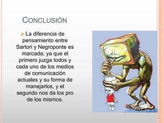 CONCLUSIÓN
   La diferencia de
   pensamiento entre
Sartori y Negroponte es
  marcada; ya que el
 primero juzga todos y
cada uno de los medios
    de comunicación
 actuales y su forma de
    manejarlos, y el
segundo nos da los pro
     de los mismos.
 