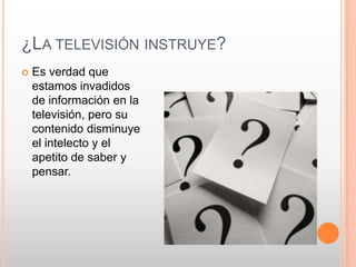 ¿LA TELEVISIÓN INSTRUYE?
   Es verdad que
    estamos invadidos
    de información en la
    televisión, pero su
    contenido disminuye
    el intelecto y el
    apetito de saber y
    pensar.
 