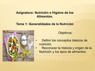 Asignatura: Nutrición e Higiene de los 
Alimentos. 
Tema 1: Generalidades de la Nutrición 
Objetivos: 
• Definir los conceptos básicos de 
nutrición. 
• Reconocer la historia y origen de la 
Nutrición y los tipos de alimentos. 
 